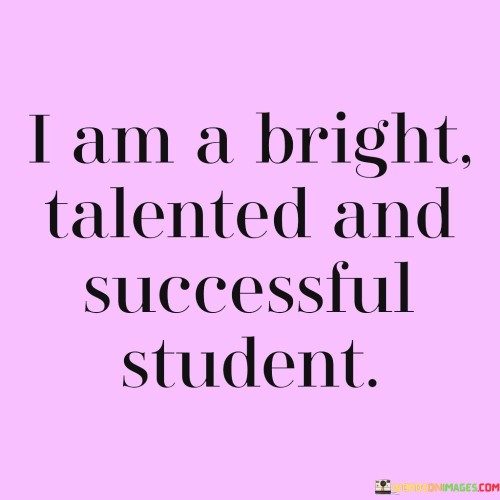 This self-affirmation statement reflects a positive self-perception and confidence in one's abilities. It underscores self-belief. The phrase suggests that the individual sees themselves as possessing qualities of brightness, talent, and success. It reflects a positive self-image.

The statement underscores the concept of self-identity. It implies that the individual identifies with being a capable and successful student. This sentiment encourages a strong self-concept.

In essence, this phrase encapsulates the idea that the individual recognizes and embraces their qualities of brightness, talent, and success as a student. It reflects the importance of self-affirmation and cultivating a positive self-image in pursuing academic achievements.