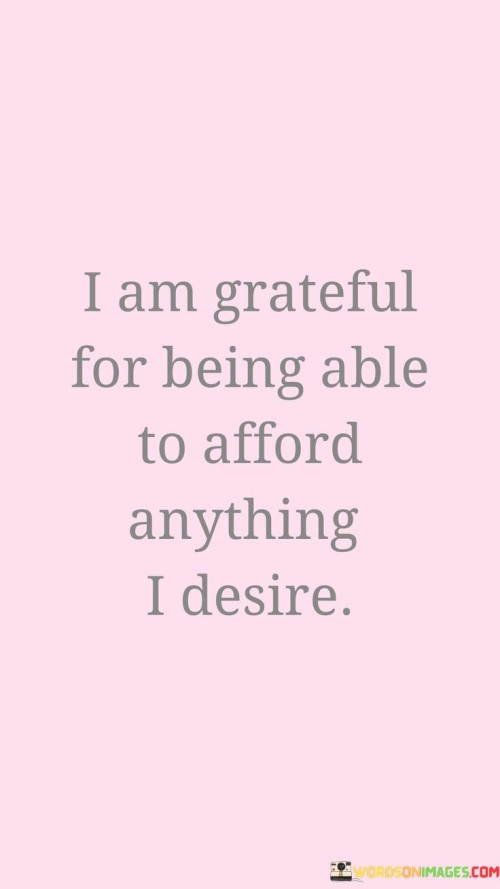 expresses gratitude for financial capability. In the first paragraph, the quote acknowledges the privilege of having the means to fulfill desires. It emphasizes the importance of valuing the ability to access what brings joy and satisfaction.

The second paragraph reflects on the quote's significance. Expressing gratitude for financial freedom fosters a positive relationship with money. It encourages responsible decision-making and an awareness of the opportunities and privileges that come with affluence.

The final paragraph underscores the quote's universal relevance. It resonates with those who have the means to meet their desires, reminding them of the fortune they possess. By acknowledging and appreciating the capacity to afford one's desires, individuals promote a mindset of responsible abundance and a conscious appreciation for the good fortune they enjoy.