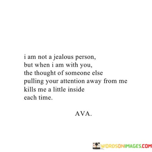 The quote reveals the vulnerability of romantic attachment. "Not a jealous person" implies emotional restraint. "Someone else pulling your attention away" signifies a threat to the connection. The quote conveys the insecurity and pain that can arise when fearing the loss of someone's affection.

The quote underscores the complexity of romantic emotions. It highlights the power of a deep connection to stir feelings of possessiveness. "Kills me a little inside each time" reflects the emotional turmoil that can arise when one fears losing the attention of a loved one.

In essence, the quote speaks to the depth of attachment and the insecurities that can accompany it. It emphasizes the internal struggle of feeling threatened by the presence of potential rivals for a loved one's affection. The quote captures the complex interplay of emotions in romantic relationships.