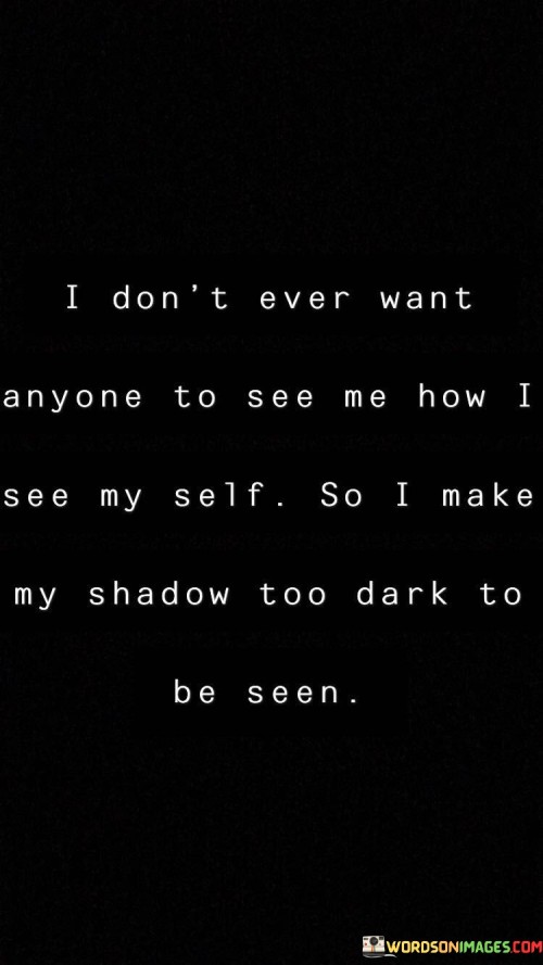 The quote reflects a desire to conceal one's self-perceived flaws and insecurities. "Don't want anyone to see me how I see myself" implies low self-esteem. "Shadow too dark to be seen" symbolizes a deliberate effort to hide vulnerabilities. The quote conveys the notion of putting on a facade to protect one's self-image.

The quote underscores the fear of judgment and rejection. It highlights the discrepancy between self-perception and the desire to present a more confident image. "Shadow too dark" signifies the extent to which one goes to shield their insecurities from others, suggesting a struggle with self-acceptance.

In essence, the quote speaks to the complexity of self-esteem and self-presentation. It emphasizes the human tendency to hide vulnerabilities from others due to a fear of judgment. The quote captures the inner conflict between self-doubt and the desire to maintain a facade of strength and confidence in the eyes of others.