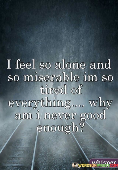 The quote conveys deep emotional distress and self-doubt. "Feel so alone and so miserable" reflects intense loneliness and unhappiness. "Tired of everything" signifies exhaustion with life's challenges. "Never good enough" represents a pervasive feeling of inadequacy. The quote illustrates the speaker's profound suffering and self-criticism.

The quote underscores the weight of emotional struggles. It highlights the isolation and despair that can accompany mental and emotional turmoil. "Never good enough" reflects harsh self-judgment and the constant feeling of falling short of one's own expectations or the expectations of others.

In essence, the quote speaks to the overwhelming emotional pain experienced by the speaker. It emphasizes the need for support, understanding, and self-compassion during difficult times. The quote captures the depth of despair and self-doubt that can be associated with mental and emotional challenges, underscoring the importance of seeking help and fostering self-worth.