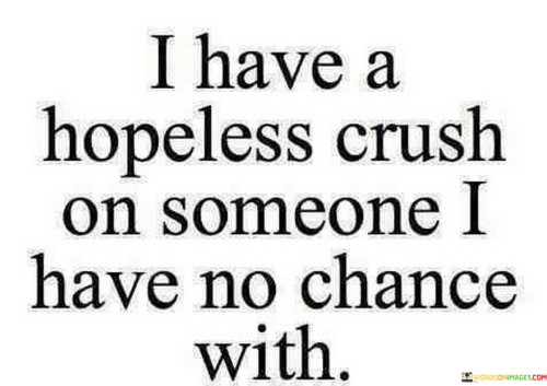 The quote conveys unrequited feelings. "Hopeless crush" implies one-sided affection. "No chance with" signifies the perceived lack of reciprocity. The quote captures the emotional vulnerability and longing associated with harboring romantic feelings for someone who may not share the same sentiment.

The quote underscores the pain of unreciprocated love. It reflects the uncertainty and heartache of not knowing if one's affection will ever be returned. "Hopeless crush" emphasizes the emotional turmoil that can accompany one-sided infatuation.

In essence, the quote speaks to the emotional complexities of unrequited love. It emphasizes the vulnerability and uncertainty associated with having strong feelings for someone who may not feel the same way. The quote captures the poignant and often frustrating nature of such one-sided romantic emotions.