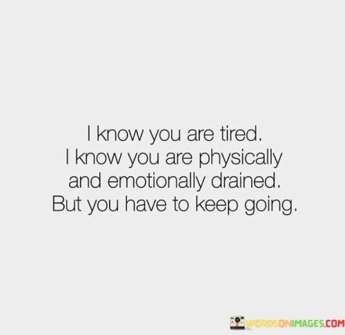 The quote conveys a message of encouragement and resilience. "Tired" signifies exhaustion. "Physically and emotionally drained" reflects the depth of weariness. The quote acknowledges the challenges but emphasizes the importance of persevering.

The quote underscores the strength within individuals. It recognizes the toll life can take on a person. "Keep going" signifies resilience, highlighting the human capacity to endure and overcome difficulties.

In essence, the quote speaks to the power of determination. It emphasizes the importance of pressing forward even when faced with exhaustion and emotional fatigue. The quote captures the essence of inner strength and the ability to overcome adversity with perseverance and resilience.