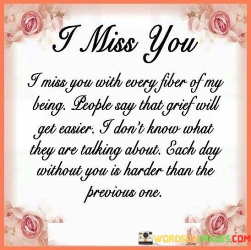 The quote expresses profound grief and the enduring pain of loss. "Miss you with every fiber of my being" signifies the depth of longing. "Each day without you is harder" reflects the ongoing struggle. The quote conveys the overwhelming nature of grief and the feeling that it doesn't necessarily ease with time.

The quote underscores the uniqueness of each individual's grieving process. It highlights the struggle and emotional weight of losing someone dearly loved. "Each day without you is harder" signifies the difficulty of adapting to life without the person who was a significant part of the speaker's existence.

In essence, the quote speaks to the deeply personal and uncharted journey of grief. It emphasizes the enduring pain of loss and the perception that each day without the loved one is more challenging than the last. The quote captures the complex and unpredictable nature of grief, contradicting the notion that it necessarily gets easier with time.