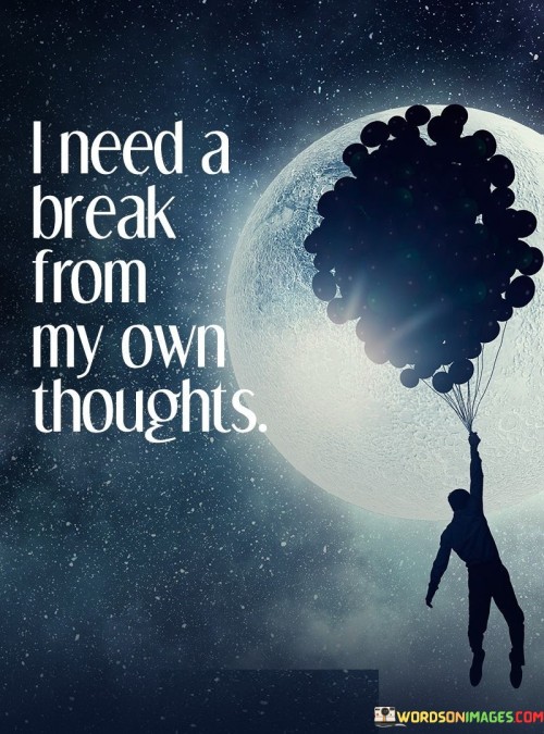 The quote reflects the need for mental respite. "Need a break" signifies a desire for relief. "From my own thoughts" underscores the source of mental exhaustion. The quote conveys the overwhelming nature of one's inner monologue and the yearning for tranquility.

The quote underscores the importance of mental well-being. It highlights the significance of taking time to relax the mind. "From my own thoughts" emphasizes the internal struggle, conveying the need to alleviate the burden of incessant thinking.

In essence, the quote speaks to the importance of self-care for mental health. It emphasizes the value of stepping away from constant mental chatter to find peace and clarity. The quote captures the universal sentiment of needing a break from the noise within one's own mind to restore inner calm and balance.