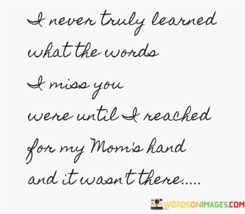 The quote expresses the profound realization of loss. "I miss you" signifies longing. "Reached for my mom's hand" symbolizes a gesture of connection. The quote conveys the emotional impact of recognizing the absence of a loved one who has passed away.

The quote underscores the depth of grief and mourning. It reflects the transformative power of loss. "Wasn't there" emphasizes the irreplaceable void left by a loved one's absence, illustrating the poignant nature of grief.

In essence, the quote speaks to the profound understanding of loss through personal experience. It emphasizes the unique and heart-wrenching nature of missing someone who was a significant presence in one's life. The quote captures the emotional depth of losing a loved one and the lasting impact it leaves on the heart.