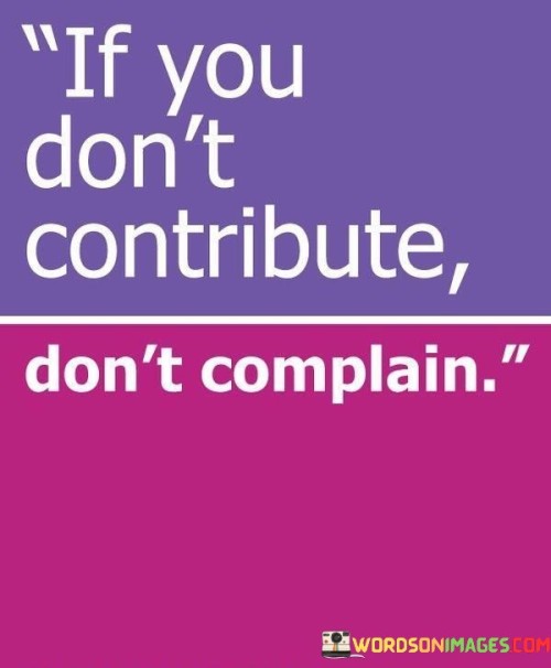 The quote "If you don't contribute, don't complain" conveys a straightforward and compelling message about personal responsibility and accountability. It suggests that if an individual is not actively contributing their efforts, time, or resources to a particular cause, situation, or endeavor, they have no right to complain or criticize the outcomes or decisions related to it. The quote serves as a reminder that complaints and criticism should be backed by genuine efforts to make a positive impact or bring about change.In essence, "If you don't contribute, don't complain" serves as a call to action, urging individuals to be proactive and accountable for their actions and words. It invites us to recognize that contributing positively is not only an opportunity but also a responsibility if we wish to effect change and create a better world. By aligning our actions with our concerns, we can foster a more productive and empathetic society, where collective efforts lead to meaningful progress and solutions rather than mere complaints.