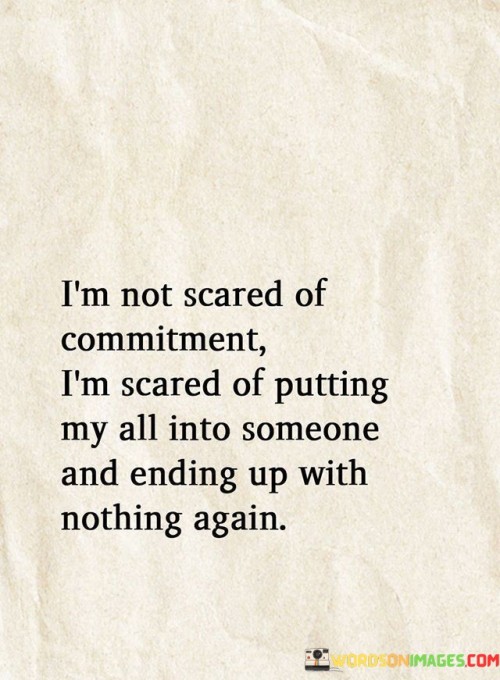 The quote reflects the fear of emotional vulnerability. "Not scared of commitment" implies a willingness to invest. "Ending up with nothing again" signifies past disappointments. The quote conveys the apprehension of giving one's all and getting hurt in return.

The quote underscores the impact of past experiences on future relationships. It highlights the emotional scars left by previous disappointments. "Ending up with nothing again" reflects the fear of repeating a painful pattern, emphasizing the reluctance to open up completely.

In essence, the quote speaks to the caution born from past heartbreaks. It emphasizes the desire for emotional security and the fear of experiencing further disappointment. The quote captures the vulnerability and reluctance to invest fully in a relationship due to past hurts and the desire to protect one's heart.