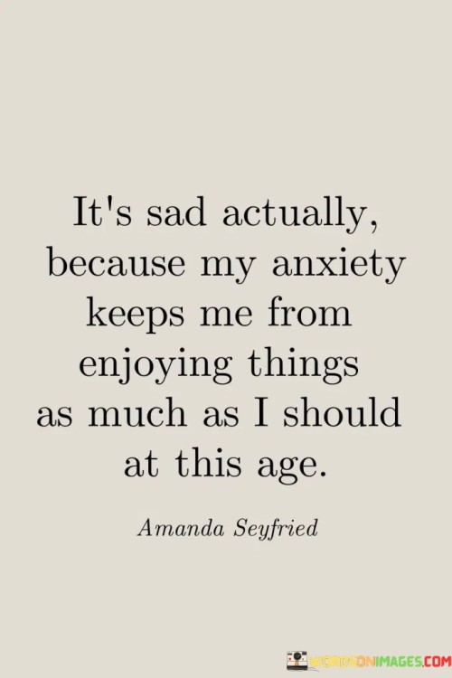 The quote reflects on the impact of anxiety on one's enjoyment of life. "Anxiety keeps me from enjoying things" conveys a sense of limitation. "As much as I should at this age" signifies missed opportunities. The quote highlights the emotional toll of anxiety on the speaker's life and experiences.

The quote underscores the constraining nature of anxiety. It reflects the discrepancy between one's desired experiences and the reality of anxiety. "Enjoying things" signifies the potential for joy, emphasizing the burden of anxiety in impeding that joy.

In essence, the quote speaks to the emotional challenges posed by anxiety. It emphasizes the sense of missed opportunities and the frustration of not fully embracing life's pleasures due to anxiety. The quote captures the emotional toll of mental health struggles on one's quality of life.