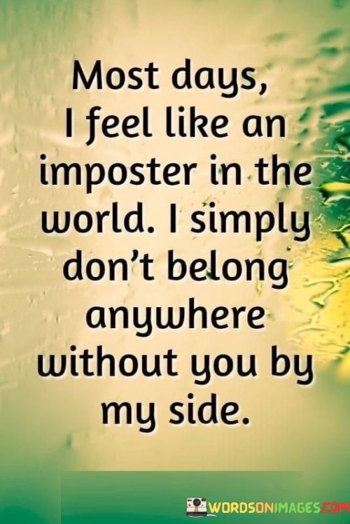 The quote reflects a sense of displacement and longing. "Imposter in the world" conveys a feeling of not fitting in. "Don't belong anywhere without you" signifies a deep emotional attachment. The quote conveys the speaker's struggle to find their place in the world without the presence of someone dear.

The quote underscores the impact of a significant relationship on one's sense of self. It highlights the emotional void left by the absence of a loved one. "Without you by my side" emphasizes the reliance on that person for a sense of belonging.

In essence, the quote speaks to the profound influence of love and companionship. It emphasizes the sense of emptiness and displacement when someone cherished is absent. The quote captures the longing and feeling of not quite fitting into the world without the presence of a beloved partner or friend.