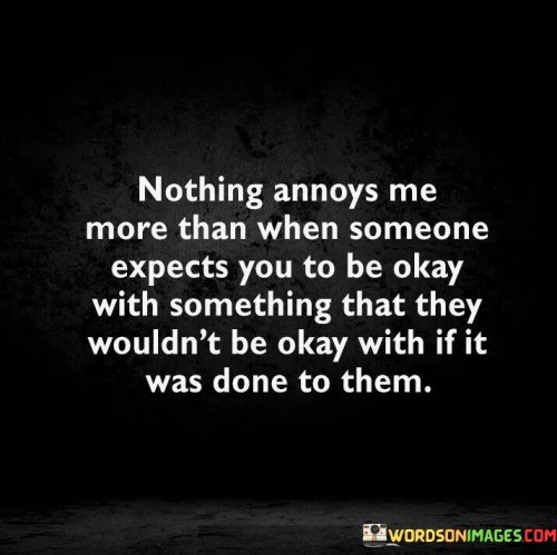 The quote highlights the inconsistency in expectations and empathy. "Expects you to be okay" signifies an assumption of acceptance. "They wouldn't be okay with" implies a double standard. The quote conveys the frustration of being asked to tolerate something that the other person wouldn't tolerate themselves.

The quote underscores the importance of fairness and empathy in relationships. It reflects the inequity in expectations when people apply different standards to themselves and others. "Done to them" emphasizes the need for empathy and understanding of how actions might affect others.

In essence, the quote speaks to the significance of fairness and empathy in interpersonal dynamics. It emphasizes the need for consistency in how individuals treat others and how they expect to be treated in return. The quote captures the frustration that arises when people don't apply the same standards of behavior to themselves as they do to others.