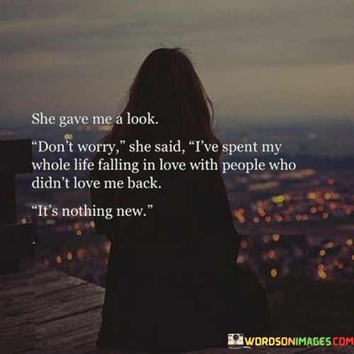 This poignant quote portrays a moment of understanding and empathy between two individuals, where one person shares her experience of unrequited love with another. The phrase "she gave me a look" suggests a shared connection between the speaker and the person they are confiding in. As the speaker shares her vulnerability, she conveys her resilience in the face of past heartbreaks. The line "don't worry she said" portrays the comforting and supportive response of the listener, indicating their willingness to be a source of solace and understanding. The phrase "I've spent my whole life falling in love with people who didn't love me back" reveals the speaker's pattern of experiencing unreciprocated affection, possibly implying a cycle of emotional challenges she has endured throughout her life. The statement "it's nothing new" conveys a sense of acceptance and a recognition that unrequited love is a familiar experience for her. This quote serves as a powerful testament to the universality of human emotions, particularly the pain and disappointment that can accompany unrequited love. It speaks to the resilience and strength that can be found within individuals who have navigated love's complexities, showing the power of empathy and shared experiences to foster connection and support between people. The quote also emphasizes the significance of having someone to confide in, who can offer a compassionate ear and a non-judgmental presence during moments of emotional vulnerability. Ultimately, it serves as a reminder of the beauty of human connection, understanding, and empathy in the face of life's emotional challenges.