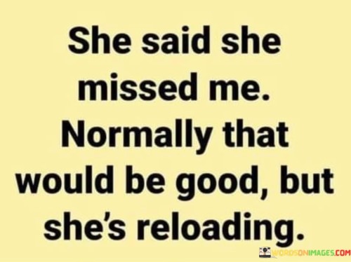 This clever and intriguing quote suggests that the speaker is cautious or wary of someone expressing affection towards them. The phrase "she said she missed me" indicates that the person conveyed feelings of longing or nostalgia, which typically would be considered a positive expression in a relationship. However, the latter part of the quote, "normally that would be good but she's reloading," adds a twist to the sentiment. The word "reloading" implies that the person expressing their feelings might have hidden intentions or ulterior motives. It suggests that the person may be preparing to take advantage of the speaker's emotions or vulnerability, similar to how one reloads ammunition to ready a weapon. This quote serves as a warning against naively accepting displays of affection without considering the context or potential hidden agendas of the other person. It emphasizes the importance of being discerning and cautious in relationships, recognizing that not all expressions of fondness may come from a place of sincerity. By using a play on words with "reloading," the quote cleverly conveys the idea of arming oneself emotionally to protect against potential harm or manipulation. Ultimately, this quote cautions against taking expressions of affection at face value and encourages the listener to stay vigilant in their interactions, ensuring that their emotional well-being remains safeguarded in relationships.