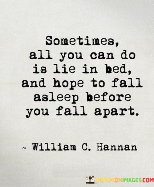 The quote portrays a sense of emotional exhaustion. "Lie in bed" signifies a state of vulnerability. "Hope to fall asleep before you fall apart" implies inner turmoil. The quote conveys the struggle to find respite from overwhelming emotions by seeking solace in sleep.

The quote underscores the depth of emotional distress. It reflects the desire for temporary relief from overwhelming feelings. "Fall apart" signifies emotional breakdown, emphasizing the urgency of finding mental and emotional stability.

In essence, the quote speaks to the powerlessness one may feel when overwhelmed by emotions. It emphasizes the need for self-care and emotional healing. The quote captures the vulnerability and hope for escape from intense emotions by seeking refuge in the temporary relief of sleep.