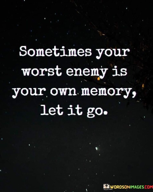 This poignant quote delves into the complexities of our memories and their potential to become our own worst adversaries. It suggests that certain memories can haunt us, causing pain, regret, or anxiety. The advice to "let it go" urges us to release the grip of these negative memories and break free from their influence on our present and future.Our memories hold a significant impact on our lives, shaping our perceptions and influencing our emotions. While some memories can be cherished and bring joy, others can evoke painful experiences or regrets from the past. Holding onto these negative memories can create a cycle of suffering, preventing us from fully embracing the present and hindering personal growth.In essence, this quote reminds us that we have the agency to shape our relationship with our memories. By learning to let go of the burdensome ones, we create space for growth, resilience, and a more liberated and joyful existence. Embracing this practice allows us to focus on the present and embrace the possibilities of the future without being weighed down by the past.