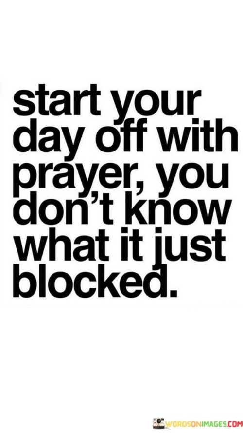 The quote "Start Your Day Off With Prayer, You Don't Know What It Just Blocked" highlights the idea that beginning the day with prayer can serve as a form of protection and guidance, potentially averting challenges or negative situations that may have otherwise occurred.

This quote underscores the belief that prayer can provide a sense of spiritual fortification and alignment, helping individuals navigate their day with a sense of purpose and connection to a higher power. It emphasizes the idea that prayer can bring blessings and shield individuals from potential harm or adversity.

In essence, "Start Your Day Off With Prayer, You Don't Know What It Just Blocked" serves as a reminder of the potential benefits of beginning each day with a moment of prayer, recognizing that it can offer spiritual guidance and protection as individuals move through their daily lives.