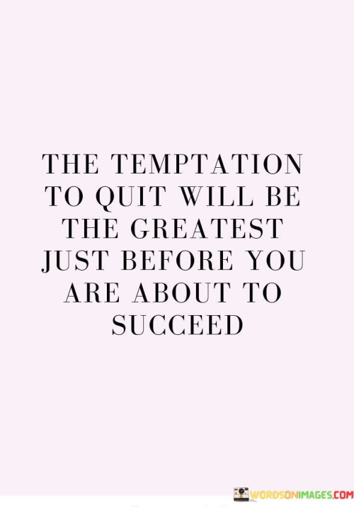 It underscores the concept of adversity. The phrase suggests that the strongest desire to give up often arises when success is within reach. It reflects the idea that overcoming this final hurdle is crucial.

The statement underscores the concept of perseverance. It implies that pushing through the urge to quit in the face of difficulty is essential for reaching success. This sentiment encourages individuals to stay resilient during challenging times.

In essence, this phrase encapsulates the idea that the most significant temptation to quit often emerges just before achieving success. It reflects the transformative power of resilience, determination, and overcoming obstacles to realize meaningful accomplishments.