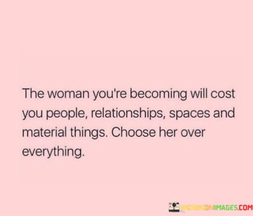 This powerful quote emphasizes the transformative journey of personal growth and self-discovery that often comes with a price. The phrase "the woman you're becoming will cost you" signifies the sacrifices and changes one may encounter as they evolve and evolve into a stronger, more empowered version of themselves. This transformation might lead to letting go of certain people, relationships, or spaces that no longer align with their growth or serve their well-being. Additionally, it may involve relinquishing material possessions or attachments that no longer hold meaning in the pursuit of authenticity and self-actualization. The quote then urges individuals to prioritize this process of self-evolution, advising them to choose the woman they are becoming over any other external elements. It emphasizes the significance of valuing personal growth and empowerment above all else, recognizing that the journey towards becoming one's true self is worth the sacrifices and changes that come with it.

This quote serves as a powerful call to embrace the changes that come with personal growth and self-discovery. It reminds individuals that as they evolve and strive towards becoming the best version of themselves, there may be challenges and difficult decisions to make. They may need to let go of relationships that are no longer supportive or authentic, and part ways with spaces or places that hold them back from their true potential. Additionally, they may need to detach from material possessions that no longer align with their values and aspirations. The quote underscores the importance of prioritizing personal growth and self-empowerment over any external factors, affirming that the process of becoming one's true self is invaluable and worthy of the sacrifices it entails. It serves as a reminder to choose authenticity, growth, and self-discovery, even when it may involve leaving behind familiar or comfortable aspects of life. Ultimately, the quote encourages individuals to embrace the journey of self-evolution wholeheartedly and to prioritize the woman they are becoming as they navigate the twists and turns of personal growth with courage and determination.