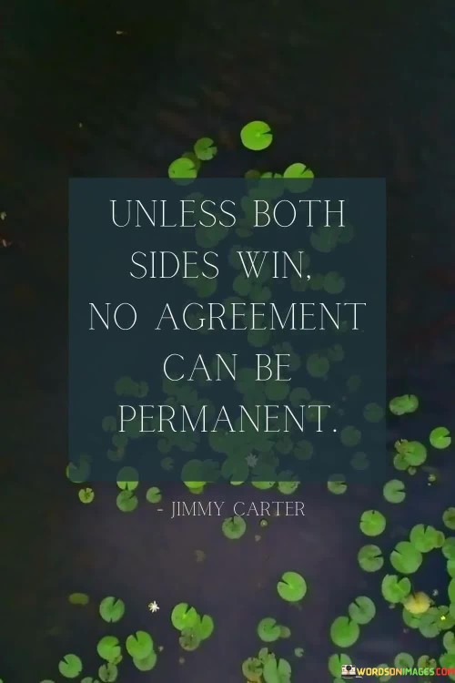 The quote highlights the necessity of mutual benefit in lasting agreements. It suggests that for an arrangement to endure, both parties must find value and advantage. One-sided agreements risk instability. The quote emphasizes the importance of balance and fairness in negotiations, ensuring the sustainability of any agreement over time.

Reciprocity secures agreements. The quote implies mutual gain's role in stability. It signifies the need for equitable outcomes. By underscoring that lasting agreements hinge on the satisfaction of both sides, it encourages individuals to prioritize compromise, fostering agreements that meet the needs and interests of all parties involved.

The quote champions collaborative solutions. It implies shared benefits for permanence. It underscores the significance of harmonious agreements. By highlighting that only win-win scenarios ensure durability, the quote motivates individuals to approach negotiations with open communication and a willingness to find common ground, facilitating enduring and mutually beneficial agreements.