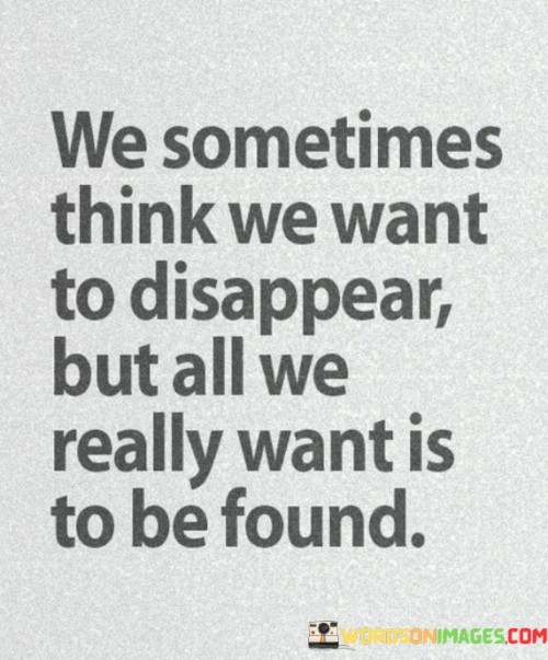 The quote reveals a hidden desire for connection. "Want to disappear" conveys a desire for isolation. "Want is to be found" underscores the longing for recognition and understanding. The quote suggests that even when seeking solitude, there's an underlying yearning for meaningful connection.

The quote underscores the complexity of human emotions. It reflects the paradox of wanting solitude while simultaneously desiring companionship. "To be found" signifies the importance of being seen and understood, emphasizing the universal need for human connection.

In essence, the quote speaks to the innate human need for connection and understanding. It highlights the contradiction of seeking isolation while secretly desiring to be recognized and valued. The quote captures the underlying vulnerability and desire for meaningful relationships that often lie beneath the surface.