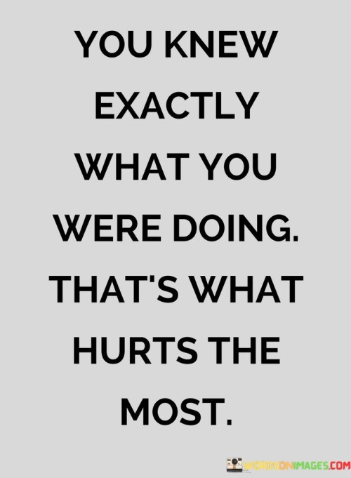 The quote conveys the pain of deliberate actions causing harm. "Knew exactly what you were doing" implies intentionality. "That's what hurts the most" underscores the emotional anguish arising from knowing that the actions were premeditated.

The quote underscores the betrayal of trust. It highlights the emotional toll of recognizing that someone acted with full awareness of the consequences. "That's what hurts the most" signifies the depth of the emotional wound inflicted.

In essence, the quote speaks to the anguish of betrayal through calculated actions. It emphasizes the emotional turmoil when someone knowingly chooses to cause harm, underscoring the breach of trust and the lasting impact it leaves.