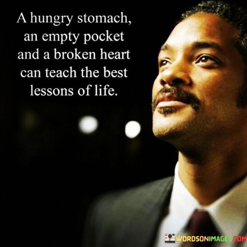 "A hungry stomach, an empty pocket, and a broken heart can teach the most profound lessons of life."

This poignant quote reminds us that some of life's most significant teachings come from experiencing hardship and adversity. It speaks to the transformative power of difficult experiences and how they can shape our understanding of the world and ourselves.

A hungry stomach teaches us the value of sustenance and nourishment. It highlights the importance of empathy and compassion for those who struggle with basic needs. It also reminds us to appreciate the blessings of having access to food and the privilege of not going hungry.

An empty pocket reveals the significance of financial security and the challenges that come with financial instability. It teaches us the value of responsible financial planning, resourcefulness, and the need for supporting those facing financial hardships.

A broken heart demonstrates the complexities of human emotions and relationships. It can lead us to understand the importance of vulnerability, resilience, and the significance of self-love and healing.
