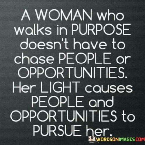 The quote "a woman who walks in purpose doesn't have to chase people or opportunities; her light causes people and opportunities to pursue her" emphasizes the power of living a purposeful and authentic life. It suggests that when a woman knows her purpose and is driven by it, she exudes a unique radiance and confidence that naturally attracts people and opportunities towards her. Rather than chasing after external validations or possibilities, her inner sense of direction and fulfillment become a magnet, drawing positive and enriching experiences into her life. This quote highlights the importance of self-awareness, self-belief, and living in alignment with one's passions and values. When an individual is deeply connected to their purpose, they emit a positive energy and aura that captivates others, making them want to be a part of that person's journey or contribute to their success. This notion also speaks to the idea that genuine authenticity and self-assurance are key factors in cultivating meaningful relationships and opening doors to opportunities that align with one's purpose. In essence, the quote serves as a powerful reminder that when one walks confidently in their purpose, they attract what they seek without the need for desperate pursuit.