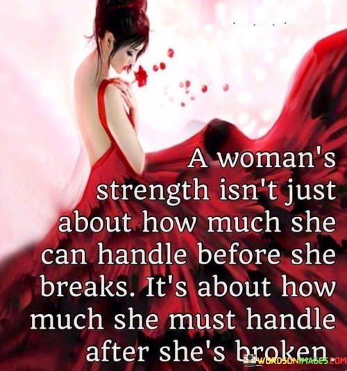 This thought-provoking quote sheds light on the true measure of a woman's strength, emphasizing that it goes beyond endurance and resilience during challenging times. The phrase "a woman's strength isn't just about how much she can handle before she breaks" challenges the notion that strength is solely demonstrated by the ability to withstand difficulties without breaking. Instead, it shifts the focus to the aftermath of adversity, highlighting that true strength lies in how a woman copes and carries herself after enduring moments of brokenness or vulnerability. The quote suggests that a woman's character is shaped not just by her ability to endure hardships but by her capacity to pick up the pieces, rebuild, and continue moving forward despite the scars. It celebrates the indomitable spirit of women who rise above their brokenness and emerge with newfound resilience and wisdom, using their experiences as stepping stones to navigate life's challenges with grace and determination.In this profound quote, the concept of a woman's strength is redefined, transcending traditional notions of resilience and fortitude. The phrase "a woman's strength isn't just about how much she can handle before she breaks" challenges the superficial idea that strength is solely determined by how much adversity a woman can endure without faltering. Instead, the quote shifts the focus to what comes after moments of brokenness or vulnerability, highlighting the true essence of strength. It underscores that a woman's character is not defined by her ability to remain unbroken but by her resilience and determination in the face of challenges once she has experienced brokenness. The quote acknowledges the inherent strength that lies within women as they navigate life's trials, illustrating that true courage comes from rising above moments of vulnerability and rebuilding a sense of self-worth and determination. It celebrates the power of women to use their past struggles as a source of wisdom and growth, ultimately transforming their experiences into catalysts for strength and empowerment. This quote serves as a reminder that a woman's true strength lies not just in enduring hardships but in the incredible ability to rise from the ashes of brokenness, embracing her scars as a testament to her indomitable spirit and resilience.