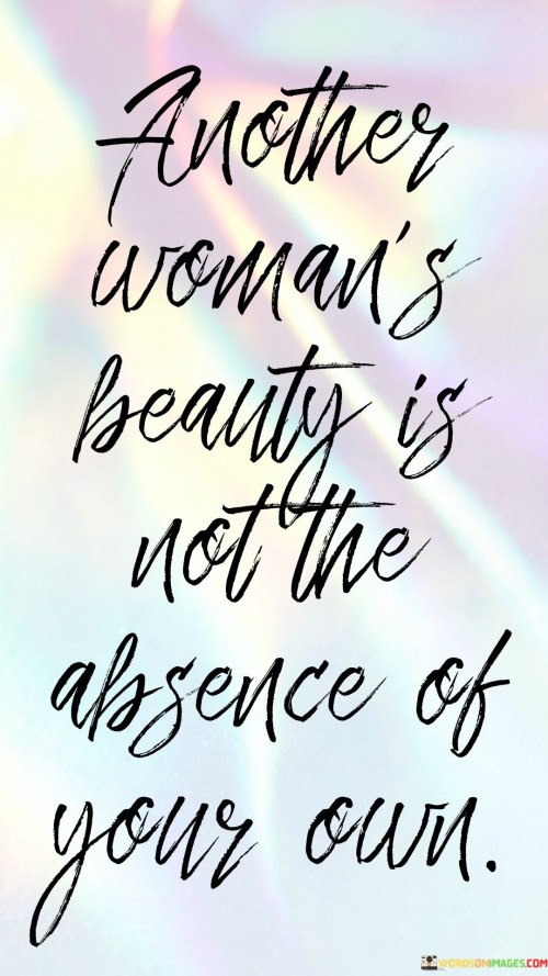 This concise yet impactful quote reminds us that beauty is not a limited resource, and one woman's attractiveness does not negate or diminish the beauty of another. The phrase "another woman's beauty" emphasizes the existence of diverse beauty among women, each possessing their unique qualities that make them special and appealing. By stating that it is "not the absence of your own," the quote encourages women to reject the harmful notion of comparison and competition when it comes to beauty. It emphasizes the importance of self-acceptance and embracing one's own beauty, regardless of how it may differ from others. The quote inspires women to break free from societal pressures and unrealistic beauty standards, understanding that each woman's beauty is valuable and valid in its own right. Instead of feeling threatened or envious of another woman's beauty, the quote promotes a sense of unity and empowerment among women, encouraging them to celebrate and appreciate each other's unique allure.

In this succinct quote, the essence of women's empowerment and self-love is beautifully encapsulated. By acknowledging the diverse beauty that exists among women, the quote dismisses the notion of competition and scarcity. It urges women to recognize that their beauty is not defined or diminished by the beauty of others. Instead of comparing themselves to others or feeling inadequate, women are encouraged to embrace their individuality and appreciate their own unique allure. The quote promotes the idea that every woman possesses a distinct beauty that is worth celebrating and that beauty is not a limited commodity where one woman's attractiveness takes away from another's. By understanding this, women can foster a sense of unity and support, recognizing that each individual's beauty is valid and significant in its own way. Ultimately, the quote serves as a reminder that self-acceptance and valuing one's own beauty are essential in building a community of empowered and confident women who celebrate and uplift each other.