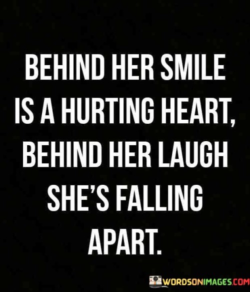 This quote poignantly captures the hidden pain and struggles that can lie beneath a person's outward demeanor. The phrase "behind her smile is a hurting heart" suggests that even when someone appears happy and content on the surface, they may be concealing deep emotional pain and sorrow within. This could be due to various personal challenges, disappointments, or traumas that they choose not to openly express or share with others. Similarly, the phrase "behind her laugh she's falling apart" underscores that someone's laughter and apparent joy may be masking inner turmoil and vulnerability. They might be grappling with feelings of sadness, anxiety, or despair despite putting on a brave face and pretending everything is fine. The quote serves as a reminder that we often don't truly know what others are going through, as people can be skilled at concealing their pain, and it encourages empathy and compassion towards others, as well as the importance of reaching out and supporting those who may be silently struggling.This quote speaks to the complexity of human emotions and the masks people sometimes wear to protect themselves or shield their vulnerabilities from the outside world. It reminds us of the importance of looking beyond the surface and understanding that a smiling or laughing facade does not always reflect a person's true emotional state. We should approach others with sensitivity, offering a listening ear and a caring heart, as they may be silently grappling with their own battles. This quote also highlights the significance of open communication and creating safe spaces where people can express their feelings without judgment or fear of rejection. By acknowledging the pain that may lie behind someone's smile or laughter, we can foster a more compassionate and understanding community, where individuals feel seen, heard, and supported in their moments of vulnerability