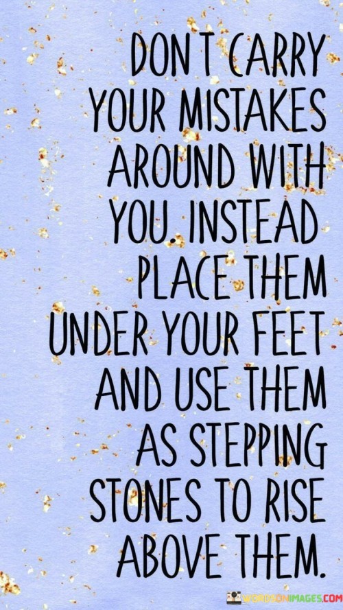 "Don't carry your mistakes around with you; instead, place them under your feet and use them as stepping stones to rise above them." This powerful quote reminds us of the importance of learning from our mistakes and using them as opportunities for growth and self-improvement.

We all make mistakes in life; it's a natural part of being human. However, it is essential not to let those mistakes define us or weigh us down with guilt and regret. Instead of dwelling on our past errors, we can choose to acknowledge them, take responsibility for them, and then let them go. Placing our mistakes under our feet symbolizes that we are not allowing them to control us or hold us back.

By viewing our mistakes as stepping stones, we can see them as valuable lessons that contribute to our personal development and progress. Each mistake offers a chance to learn, to gain wisdom, and to build resilience. Rather than being discouraged by our failures, we can use them as a source of motivation to rise above challenges and become better versions of ourselves.

Embracing this mindset allows us to approach life with a growth-oriented perspective, where every setback becomes an opportunity for self-improvement. We can use the knowledge gained from our mistakes to make wiser choices and move forward with greater wisdom and maturity. As we learn from our past, we are better equipped to navigate future challenges and create a brighter and more successful future for ourselves.