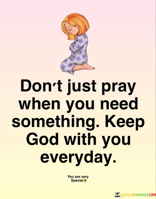 The quote "Don't Just Pray When You Need Something, Keep God With You Every Day" conveys a message of the importance of maintaining a consistent and continuous connection with God, rather than turning to prayer only in times of need or desperation.

This quote underscores the idea that prayer and a relationship with God should be an integral part of one's daily life, serving as a source of guidance, comfort, and strength in all circumstances, not just when facing challenges or seeking assistance.

In essence, "Don't Just Pray When You Need Something, Keep God With You Every Day" serves as a reminder of the value of a consistent and ongoing spiritual connection, emphasizing the belief that maintaining a close relationship with God enriches one's daily life and provides a sense of companionship and support.