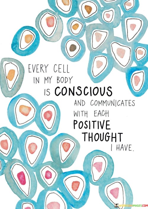 "Every cell in my body is conscious and communicates with each positive thought I have." This empowering quote highlights the interconnectedness between our thoughts and the well-being of our physical body.

The human body is a complex system of trillions of cells, each carrying out its unique function. While science has shown that cells operate based on biological signals, this quote takes it a step further, suggesting that our thoughts can also influence them.

Positive thinking has been linked to numerous health benefits, including reduced stress, improved immune function, and better overall well-being. When we focus on positive thoughts and affirmations, we send signals to our cells that promote healing, growth, and harmony.
