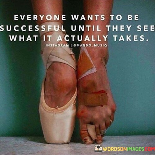 It underscores the notion of idealization. The phrase suggests that many people aspire for success without fully understanding the challenges and sacrifices it entails. It reflects the idea that initial enthusiasm might wane when faced with the reality of the journey.

The statement underscores the concept of dedication. It implies that true success demands consistent hard work, perseverance, and sometimes overcoming difficulties. This sentiment encourages individuals to recognize the effort required.

In essence, this observation encapsulates the idea that the allure of success often fades when individuals realize the commitment and challenges involved. It reflects the transformative potential of aligning aspirations with realistic expectations and the importance of dedication in pursuing meaningful accomplishments.