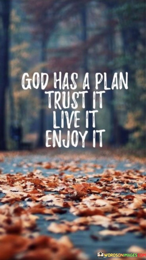 The quote "God Has A Plan, Trust It, Live It, Enjoy It" conveys a message of faith, surrender, and living in the present moment. It encourages individuals to have confidence in God's divine plan for their lives and to fully embrace and enjoy the journey.

This quote underscores the idea that trusting in God's plan and purpose can bring a sense of peace and contentment, allowing individuals to live each day to the fullest without excessive worry or anxiety about the future.

In essence, "God Has A Plan, Trust It, Live It, Enjoy It" serves as a reminder to have faith in the path that God has set, to live life with gratitude and joy, and to trust that His plan will lead to fulfillment and happiness.