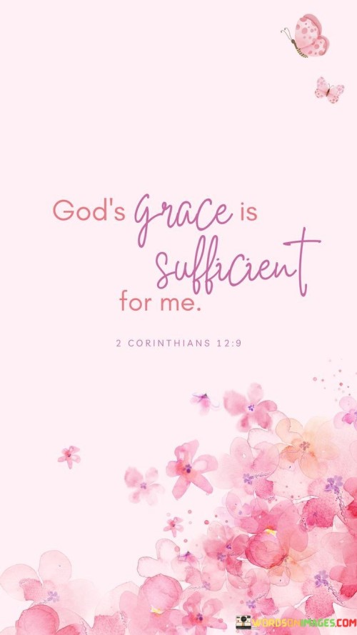 The statement "God's Grace Is Sufficient For Me" is a powerful affirmation of reliance on God's grace and strength. It conveys the idea that, no matter the challenges or difficulties one faces, the grace of God is more than enough to sustain and empower them.

This statement underscores the belief in the abundant and all-encompassing nature of God's grace. It emphasizes the confidence that individuals can find comfort and sufficiency in God's unmerited favor and love.

In essence, "God's Grace Is Sufficient For Me" serves as a declaration of faith, acknowledging that God's grace provides everything needed for one's journey in life, offering assurance and reliance on divine support and provision.