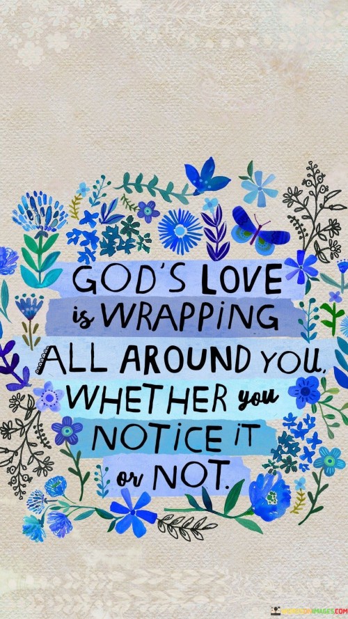 The quote "God's Love Is Wrapping Around You Whether You Notice It or Not" conveys a message of the omnipresent and unconditional nature of God's love. It suggests that God's love is always there, encompassing and enveloping individuals, even when they may not be fully aware of it.

This quote underscores the idea that God's love is constant and unwavering, regardless of whether individuals perceive it at any given moment. It emphasizes the reassuring belief that God's love is always available as a source of comfort, support, and guidance.

In essence, "God's Love Is Wrapping Around You Whether You Notice It or Not" serves as a reminder of the ever-present and boundless love of God, offering solace and assurance to those who may need it, whether they are consciously aware of it or not.