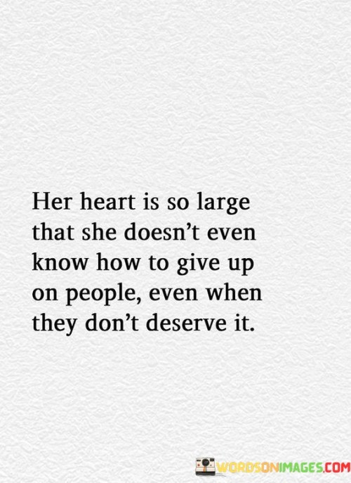 The quote "Her heart is so large that she doesn't even know how to give up on people, even when they don't deserve it" portrays an individual with an immense capacity for compassion, forgiveness, and unconditional love. This person possesses a heart that knows no bounds, filled with empathy and understanding, even in the face of disappointment or betrayal from others. The quote reflects the speaker's admiration for this woman's ability to see the potential for goodness in people, even when they have shown their flaws or shortcomings. Despite being hurt or let down, she refuses to give up on them, continuing to offer her support and care in the hope that they may change or grow. This quote resonates with the idea of true kindness and selflessness, as the woman exemplifies the strength of character in extending grace and understanding to others, irrespective of their actions or behavior. It also serves as a reminder of the significance of empathy and second chances, encouraging a perspective of compassion and the belief in the transformative power of love and forgiveness. The quote celebrates the beauty of a heart that remains open and generous, highlighting the potential for profound impact that comes from refusing to abandon others, even when they may not seem deserving of such unwavering care.