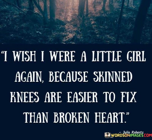 The quote "I wish I were a little girl again because skinned knees are easier to fix than a broken heart" reflects the longing for the innocence and simplicity of childhood, where the pain of physical injuries could be easily mended compared to the emotional turmoil experienced in adulthood. The speaker expresses a desire to return to a time when life's challenges were more straightforward and the hurt felt from scraped knees could be swiftly healed with a band-aid and a mother's comforting touch. In contrast, the quote acknowledges the complexity and difficulty of dealing with a broken heart, which often requires time, healing, and emotional support to overcome. It highlights the harsh reality of the emotional wounds that can linger long after the physical pain has subsided. The quote evokes a sense of vulnerability and nostalgia, expressing a longing for the days of carefree innocence when life's trials were more tangible and less emotionally taxing. Ultimately, it serves as a poignant reminder of the challenges that come with growing up and the recognition that emotional healing requires patience, self-compassion, and a willingness to seek comfort and understanding from others.