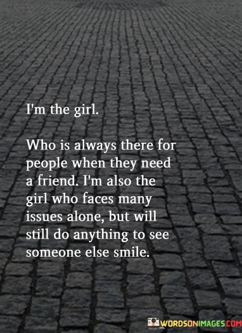 The quote "I'm the girl who is always there for people when they need a friend; I'm also the girl who faces many issues alone but will still do anything to see someone else smile" portrays the complexity and strength of an empathetic and caring individual. It highlights the duality of this person's nature, who acts as a reliable and supportive friend to others, offering a listening ear and a helping hand whenever needed. Despite her compassionate and giving nature, the quote also reveals that she bears her own burdens and challenges in solitude, without burdening others with her own struggles. This demonstrates her selflessness and determination to prioritize the happiness of those around her, even when she herself is facing difficulties. The quote is a testament to the resilience of her spirit, as she remains steadfast in her commitment to bringing joy to others despite her own internal battles. This portrayal of strength in vulnerability and kindness in the face of personal hardships serves as an inspiration to value and appreciate individuals who selflessly care for others, reminding us of the power of compassion and the enduring impact of a genuine smile that can brighten someone's day. It also prompts reflection on the importance of recognizing and supporting these caring souls, acknowledging the depth of their emotions and the strength of their hearts as they navigate both their own challenges and the needs of those they hold dear.