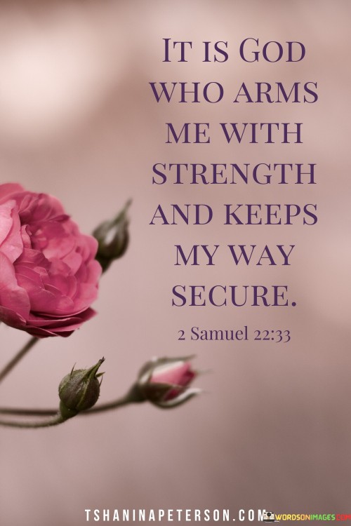 The statement "It Is God Who Arms Me With Strength And Keeps My Way Secure" is a declaration of faith and trust in God's protection and empowerment. It acknowledges the belief that God is the ultimate source of strength and guidance in one's life.

This statement underscores the idea that individuals can rely on God to provide them with the inner strength and assurance needed to navigate life's journey securely. It reflects the confidence in God's role as a protector and guide along life's path.

In essence, "It Is God Who Arms Me With Strength And Keeps My Way Secure" serves as an affirmation of faith, recognizing that God is the source of strength and security, offering comfort and assurance to those who place their trust in Him.