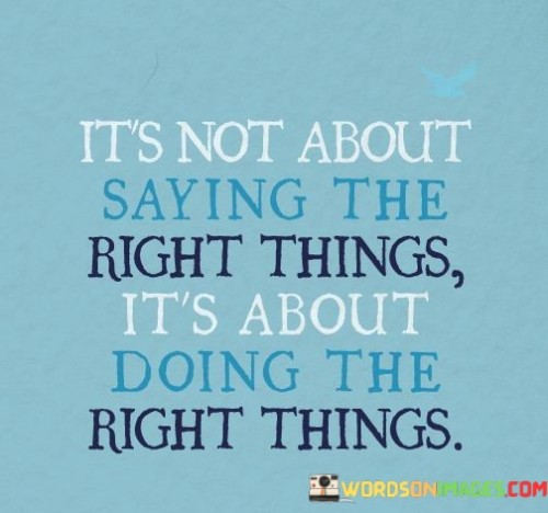 "It's not about saying the right things; it's about doing the right things." This quote reminds us that actions speak louder than words and that true character is revealed through our deeds, not just our words.

Often, people may make promises or say the right things, but it is their actions that ultimately reflect their intentions and values. It is easy to talk about doing the right thing, but it takes effort and integrity to actually follow through and act in accordance with our words.

In life, we are judged not by what we say, but by what we do. Our actions have a far greater impact on others and on ourselves than mere words. It is through our actions that we build trust, earn respect, and demonstrate our true beliefs and principles.

So, instead of focusing solely on saying the right things, let us focus on doing the right things. Let us live our values and principles, and let our actions be a testament to our character and the kind of person we strive to be. By aligning our words with our actions, we can create a positive and meaningful impact on the world around us and lead by example in inspiring others to do the same.