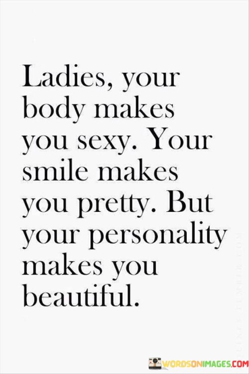 The quote "ladies, your body makes you sexy, your smile makes you pretty, but your personality makes you beautiful" conveys a powerful and empowering message about the multifaceted nature of beauty. It acknowledges the physical attributes that may initially attract attention, such as a woman's body and smile, but ultimately emphasizes that true beauty lies within her personality and character. While physical appearance can be alluring, it is the qualities that radiate from within that truly define a person's beauty. A captivating personality, which encompasses traits like kindness, compassion, confidence, and authenticity, has the ability to leave a lasting impression and create a magnetic aura that draws people in. Unlike superficial features that may fade with time, a beautiful personality continues to shine and enriches the lives of those around them. This quote serves as a reminder for women to focus on developing their inner selves, nurturing their unique qualities, and embracing their individuality. It encourages them to cultivate inner beauty, which has a profound impact on their self-esteem, relationships, and overall happiness. Ultimately, the quote celebrates the essence of womanhood, highlighting the significance of inner beauty as the true essence of a remarkable and captivating individual.