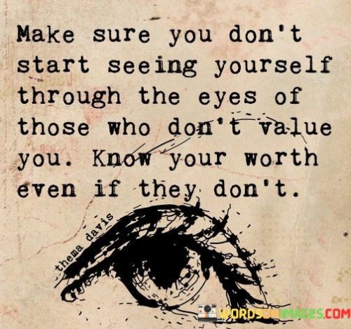 "Make sure you don't start seeing yourself through the eyes of those who don't value you. Know your worth, even if they don't."

This quote emphasizes the importance of self-worth and self-esteem, encouraging individuals not to let others' opinions define their value. It reminds us that our worth is not determined by the opinions or judgments of others but by our own beliefs and self-perception.

In a world where external validation and acceptance are often sought, this quote serves as a powerful reminder to stay true to oneself and not seek validation from those who do not appreciate or value us. It encourages us to trust our own judgment and acknowledge our intrinsic worth, regardless of others' perspectives.

Knowing one's worth is about recognizing and appreciating our unique qualities, strengths, and contributions. It involves having a strong sense of self and being confident in our abilities and worthiness.

When we let others' opinions dictate how we see ourselves, we can lose sight of our true value and potentially compromise our self-esteem. It's essential to surround ourselves with people who genuinely value and uplift us, but even if some individuals fail to recognize our worth, we must not internalize their views.