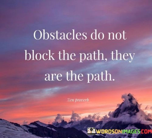 "Obstacles do not block the path; they are the path."

This profound quote highlights the perspective that challenges and obstacles in life are not barriers that prevent us from moving forward, but integral parts of our journey. Instead of seeing obstacles as something to avoid or overcome, the quote suggests that they play a crucial role in shaping our experiences and guiding us towards growth and self-discovery.

By viewing obstacles as the path itself, the quote encourages a shift in mindset—one that embraces difficulties as opportunities for learning and personal development. It invites us to see setbacks and challenges as stepping stones towards progress rather than as hindrances to our goals.

The phrase "obstacles do not block the path" emphasizes that these hurdles are not insurmountable roadblocks, but rather natural aspects of life that everyone encounters. It reminds us that facing obstacles is a universal part of the human experience, and we can find comfort in knowing that we are not alone in our struggles.