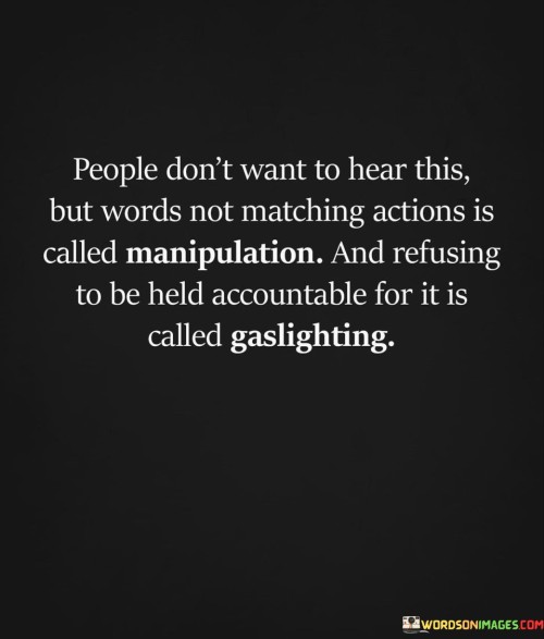 "People don't want to hear this, but words not matching actions is called manipulation, and refusing to be held accountable for it is called gaslighting."

This powerful quote sheds light on the dynamics of communication and behavior in relationships. It highlights the destructive nature of manipulation and gaslighting, which are forms of psychological manipulation often used to control or deceive others.

When someone's words don't align with their actions, it can create confusion and doubt in the minds of those around them. This incongruence can be a form of manipulation, as the person may be intentionally saying one thing while doing something entirely different to achieve their own agenda.

Gaslighting, on the other hand, involves deliberately causing someone to doubt their perceptions, memory, or sanity. It is a form of psychological abuse where the manipulator distorts or denies reality, making the victim question their own judgment and reality.