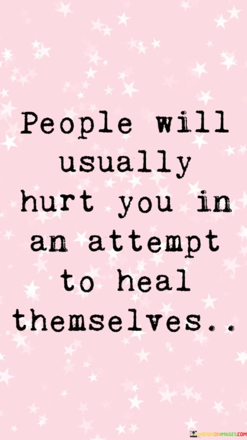 This quote highlights a complex aspect of human behavior. It suggests that individuals may unintentionally hurt others when they are trying to heal themselves. This can occur when someone is grappling with their own emotional wounds, and in their efforts to find solace or relief, they may inadvertently harm those around them.

Often, people resort to defense mechanisms when dealing with their emotional pain. These mechanisms can manifest as lashing out or pushing others away, even if their intentions are to find healing. In these instances, the hurt caused to others isn't a deliberate act of cruelty but a consequence of their own inner turmoil.

Understanding this quote encourages empathy. It prompts us to recognize that sometimes, people hurting us might be struggling with their own unresolved issues. By empathizing with their journey toward healing, we can approach such situations with greater understanding and compassion, fostering healthier relationships and emotional growth.