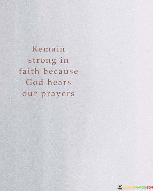 The quote "Remain Strong In Faith Because God Hears Our Prayers" is a message of encouragement and assurance. It emphasizes the importance of maintaining a steadfast faith because it is believed that God not only listens to our prayers but also responds to them.

This quote underscores the idea that prayer is a powerful means of communication with the divine, and even in times of doubt or uncertainty, individuals should hold onto their faith, knowing that God is attentive to their petitions.

In essence, "Remain Strong In Faith Because God Hears Our Prayers" serves as a reminder of the significance of faith in the prayer process, reinforcing the belief that God is responsive to the heartfelt prayers of those who trust in Him.