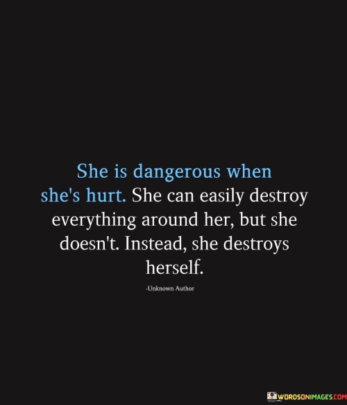 "She is dangerous when she's hurt. She can easily destroy everything around her, but she doesn't; instead, she destroys herself."

This quote speaks to the idea that when someone is deeply hurt or struggling emotionally, they can inadvertently cause harm to others or their surroundings. However, the quote highlights a different reaction in this individual: instead of lashing out or causing harm to others, she internalizes her pain and directs it towards herself.

The phrase "she destroys herself" suggests that the person internalizes their pain to the point of self-destruction, whether that's through emotional turmoil, self-sabotaging behaviors, or other harmful actions that are directed inward. This self-destructive behavior can manifest in various ways, such as neglecting one's well-being, relationships, or personal goals due to the overwhelming pain they're experiencing.

The quote paints a poignant picture of the internal struggle this person faces and the paradox of their reactions. While they have the potential to cause damage externally, their hurt is so profound that it leads them to harm themselves instead. It sheds light on the complexity of dealing with emotional pain and the different ways people cope with it.