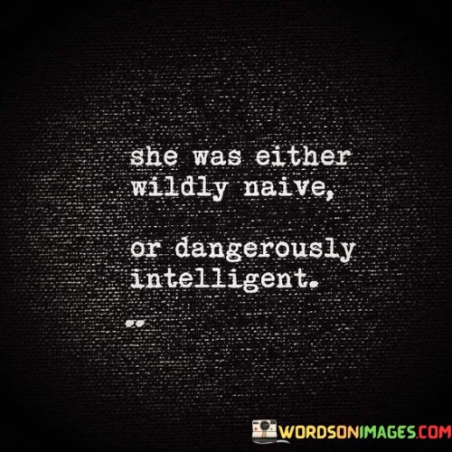 This thought-provoking quote presents a captivating dichotomy in describing a woman's character. It portrays her as embodying one of two contrasting qualities: "wildly naive" or "dangerously intelligent." The first part, "wildly naive," suggests that she might be innocent, inexperienced, or lacking in worldly knowledge, potentially making her susceptible to being taken advantage of or making uninformed decisions. On the other hand, the phrase "dangerously intelligent" implies that she possesses exceptional intellect and wisdom, which could be perceived as a threat to others due to her sharpness and astuteness. This quote presents two distinct sides of her personality, juxtaposing her vulnerability with her strength, and leaving the interpretation open to the observer. It challenges conventional notions of intelligence and highlights the complexity of human nature, reminding us that individuals can encompass multiple facets that might seem contradictory at first glance.In essence, this quote captures the intriguing complexity of a woman's character, portraying her as a multifaceted individual who embodies qualities that might appear contradictory. The phrase "she was either wildly naive or dangerously intelligent" confronts us with the intriguing juxtaposition of vulnerability and strength within her. On one hand, she may exude innocence and lack of worldly experience, making her susceptible to potential pitfalls or trusting situations. On the other hand, she possesses a sharp intellect and wisdom that could be perceived as a powerful force by others. This quote challenges conventional stereotypes and invites us to ponder the intricate nature of human beings, recognizing that intelligence can manifest in different ways, and vulnerability does not necessarily negate strength. It serves as a reminder to avoid making quick judgments about others, as people can hold multifaceted qualities that are not always immediately apparent. The quote celebrates the diverse and enigmatic aspects of a woman's character, urging us to embrace the complexity of human nature and approach each individual with an open mind and heart.